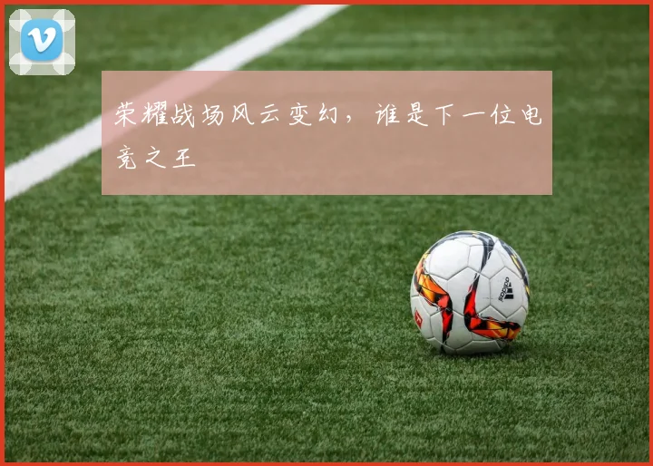 荣耀战场风云变幻，谁是下一位电竞之王
