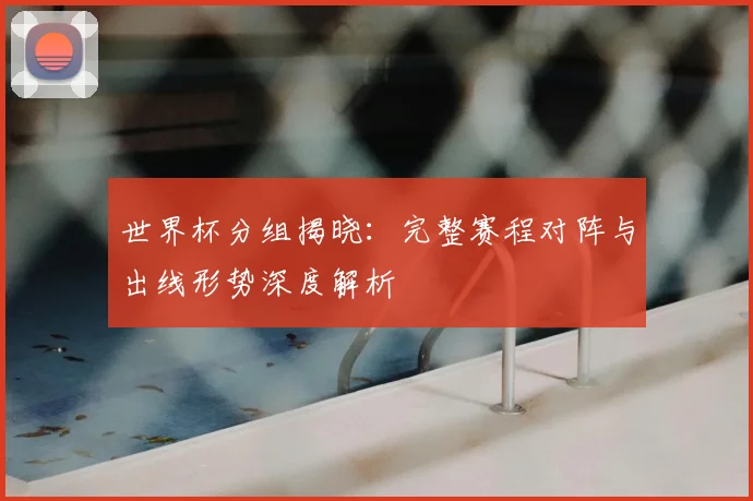 世界杯分组揭晓：完整赛程对阵与出线形势深度解析