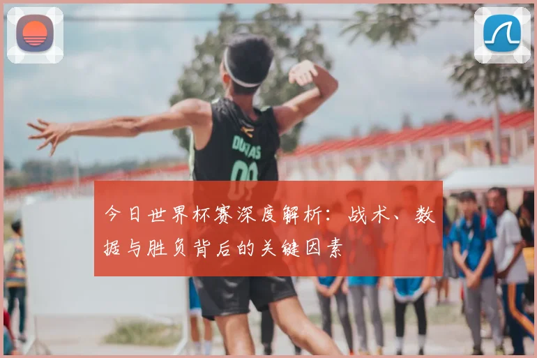 今日世界杯赛深度解析:战术、数据与胜负背后的关键因素