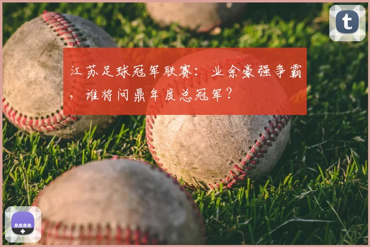 江苏足球冠军联赛：业余豪强争霸，谁将问鼎年度总冠军？